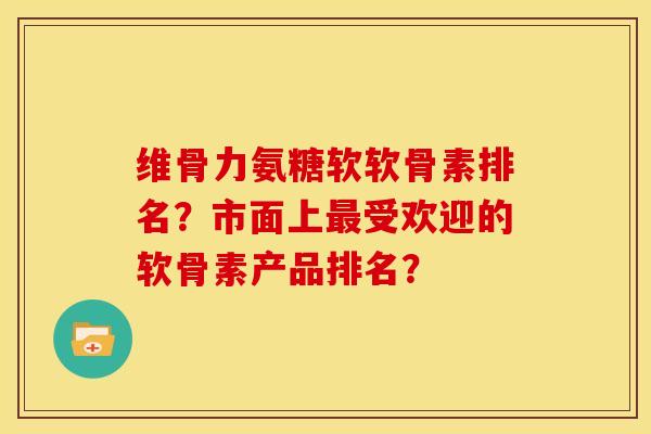 维骨力氨糖软软骨素排名?市面上受欢迎的软骨素产品排名? 维骨力氨糖软软骨素排名?市面上受欢迎的软骨素产品排名?