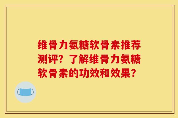 维骨力氨糖软骨素推荐测评?了解维骨力氨糖软骨素的功效和效果? 维骨力氨糖软骨素推荐测评?了解维骨力氨糖软骨素的功效和效果?