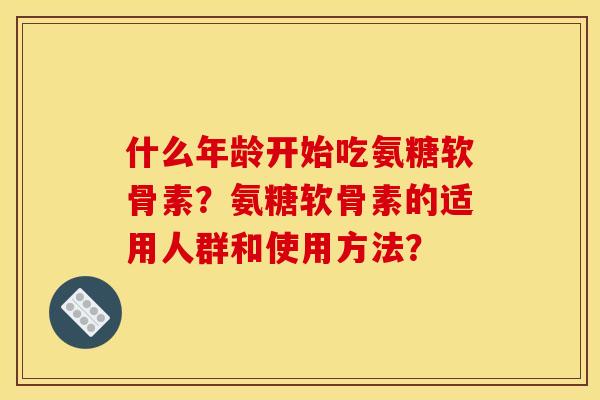 什么年龄开始吃氨糖软骨素?氨糖软骨素的适用人群和使用方法? 什么年龄开始吃氨糖软骨素?氨糖软骨素的适用人群和使用方法?