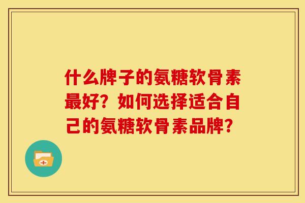 什么牌子的氨糖软骨素好?如何选择适合自己的氨糖软骨素品牌? 什么牌子的氨糖软骨素好?如何选择适合自己的氨糖软骨素品牌?