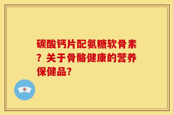 碳酸钙片配氨糖软骨素?关于骨骼健康的营养保健品? 碳酸钙片配氨糖软骨素?关于骨骼健康的营养保健品?