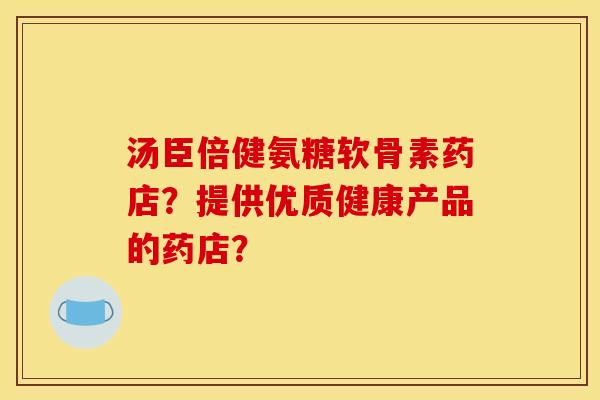 汤臣倍健氨糖软骨素药店？提供优质健康产品的药店？
