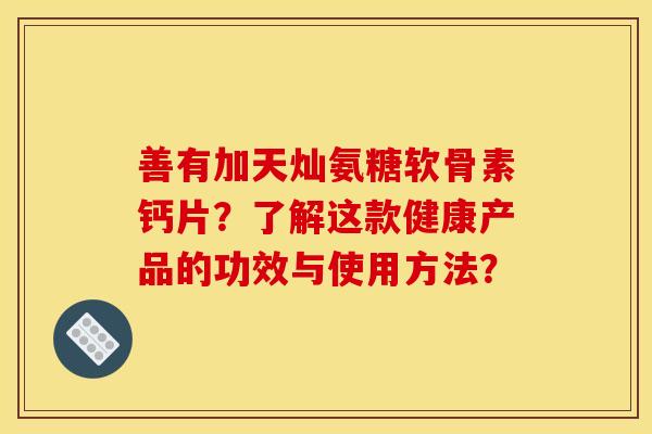 善有加天灿氨糖软骨素钙片?了解这款健康产品的功效与使用方法? 善有加天灿氨糖软骨素钙片?了解这款健康产品的功效与使用方法?