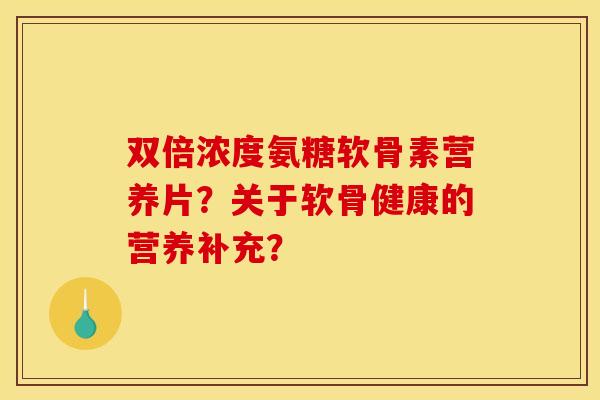 双倍浓度氨糖软骨素营养片?关于软骨健康的营养补充? 双倍浓度氨糖软骨素营养片?关于软骨健康的营养补充?