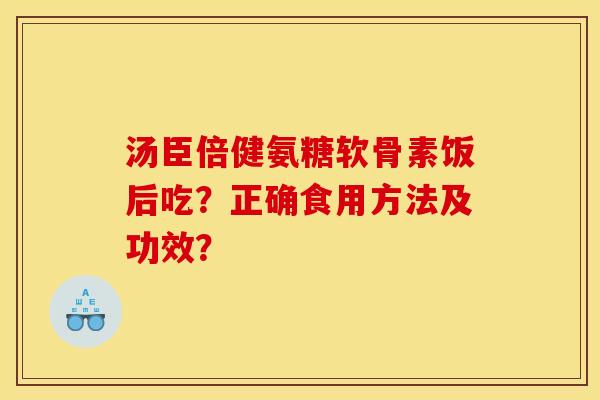 汤臣倍健氨糖软骨素饭后吃?正确食用方法及功效? 汤臣倍健氨糖软骨素饭后吃?正确食用方法及功效?