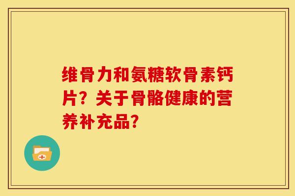 维骨力和氨糖软骨素钙片?关于骨骼健康的营养补充品? 维骨力和氨糖软骨素钙片?关于骨骼健康的营养补充品?