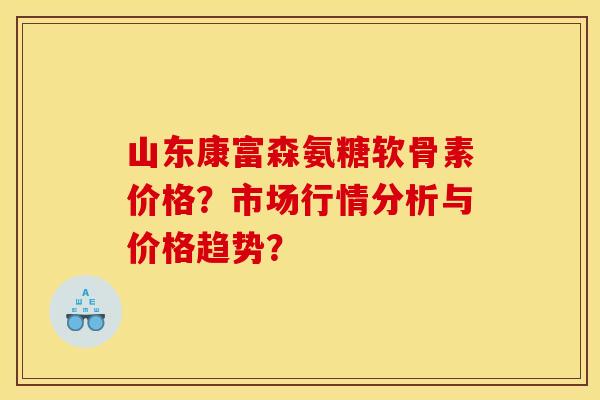 山东康富森氨糖软骨素价格?市场行情分析与价格趋势? 山东康富森氨糖软骨素价格?市场行情分析与价格趋势?