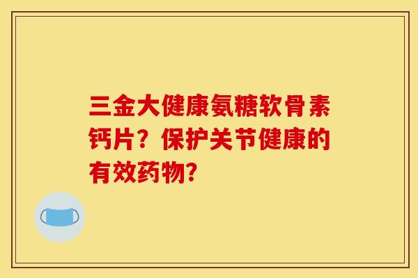 三金大健康氨糖软骨素钙片?保护关节健康的有效? 三金大健康氨糖软骨素钙片?保护关节健康的有效?