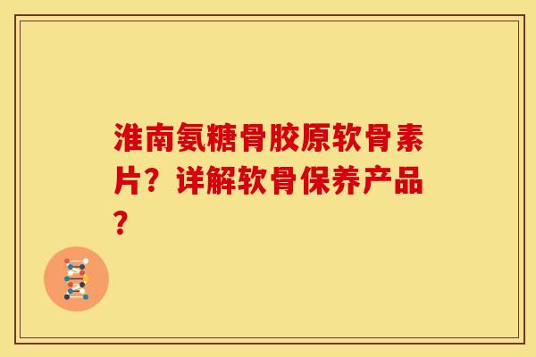 淮南氨糖骨胶原软骨素片?详解软骨保养产品? 淮南氨糖骨胶原软骨素片?详解软骨保养产品?