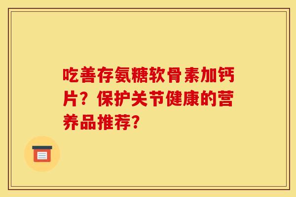 吃善存氨糖软骨素加钙片?保护关节健康的营养品推荐? 吃善存氨糖软骨素加钙片?保护关节健康的营养品推荐?
