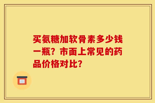 买氨糖加软骨素多少钱一瓶?市面上常见的药品价格对比? 买氨糖加软骨素多少钱一瓶?市面上常见的药品价格对比?