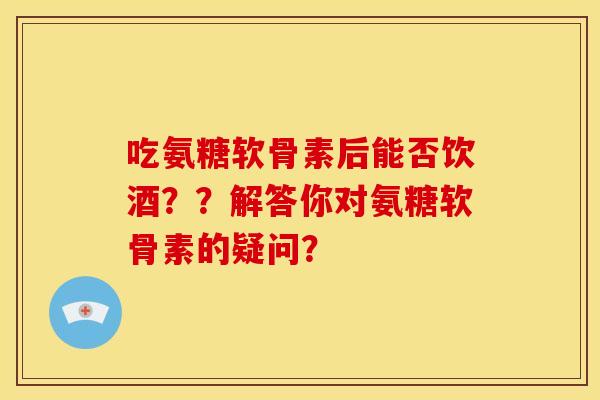 吃氨糖软骨素后能否饮酒??解答你对氨糖软骨素的疑问? 吃氨糖软骨素后能否饮酒??解答你对氨糖软骨素的疑问?