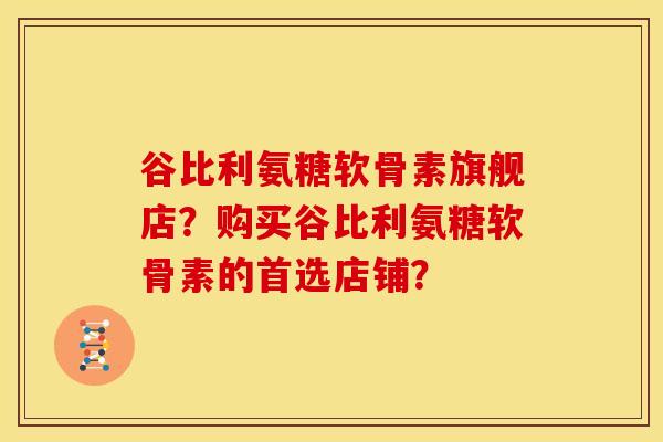 谷比利氨糖软骨素旗舰店？购买谷比利氨糖软骨素的首选店铺？