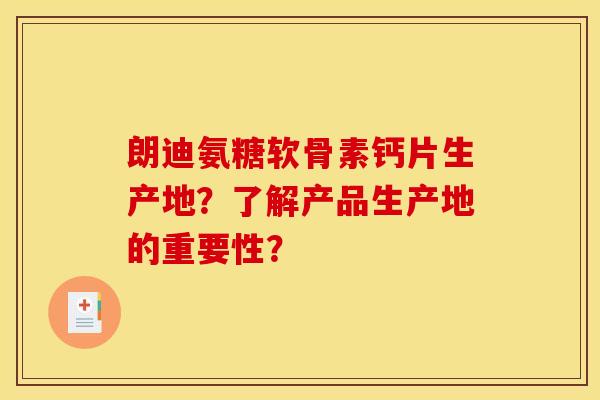 朗迪氨糖软骨素钙片生产地?了解产品生产地的重要性? 朗迪氨糖软骨素钙片生产地?了解产品生产地的重要性?