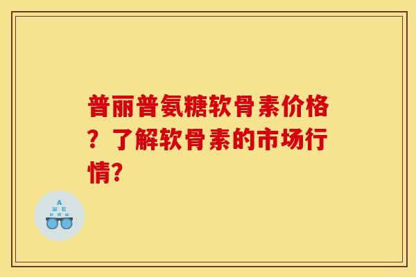 普丽普氨糖软骨素价格?了解软骨素的市场行情? 普丽普氨糖软骨素价格?了解软骨素的市场行情?