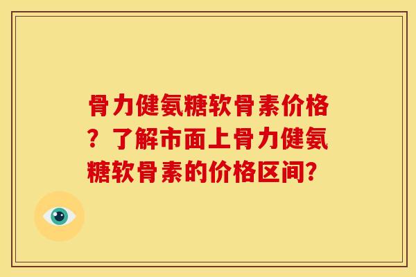 骨力健氨糖软骨素价格？了解市面上骨力健氨糖软骨素的价格区间？