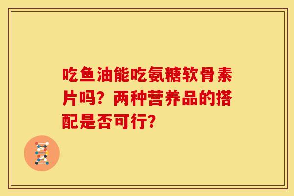 吃鱼油能吃氨糖软骨素片吗?两种营养品的搭配是否可行? 吃鱼油能吃氨糖软骨素片吗?两种营养品的搭配是否可行?