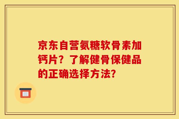 京东自营氨糖软骨素加钙片?了解健骨保健品的正确选择方法? 京东自营氨糖软骨素加钙片?了解健骨保健品的正确选择方法?