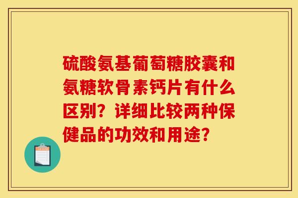硫酸氨基葡萄糖胶囊和氨糖软骨素钙片有什么区别?详细比较两种保健品的功效和用途? 硫酸氨基葡萄糖胶囊和氨糖软骨素钙片有什么区别?详细比较两种保健品的功效和用途?