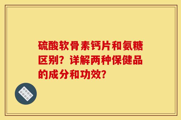 硫酸软骨素钙片和氨糖区别？详解两种保健品的成分和功效？