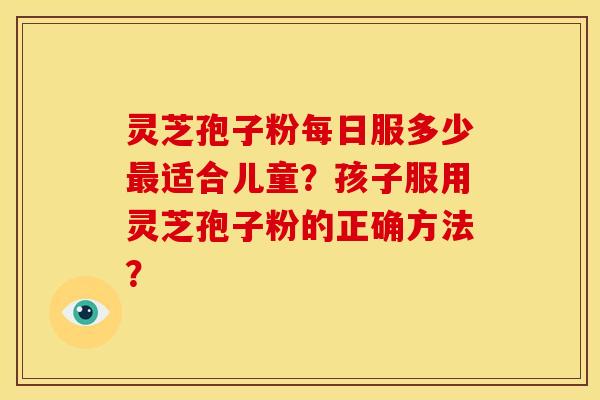 灵芝孢子粉每日服多少适合儿童?孩子服用灵芝孢子粉的正确方法? 灵芝孢子粉每日服多少适合儿童?孩子服用灵芝孢子粉的正确方法?