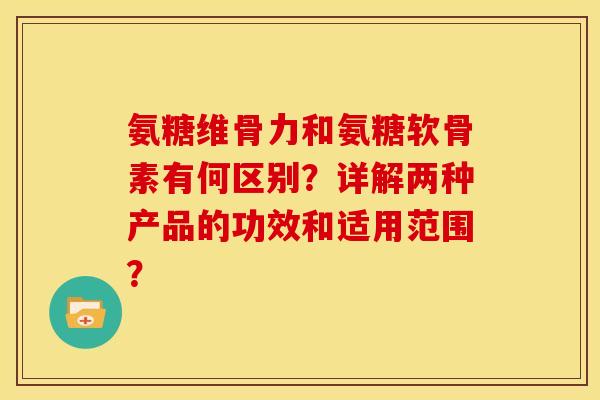 氨糖维骨力和氨糖软骨素有何区别？详解两种产品的功效和适用范围？