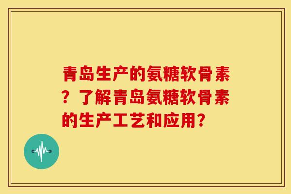青岛生产的氨糖软骨素？了解青岛氨糖软骨素的生产工艺和应用？