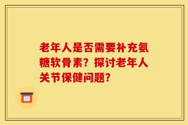老年人是否需要补充氨糖软骨素？探讨老年人关节保健问题？