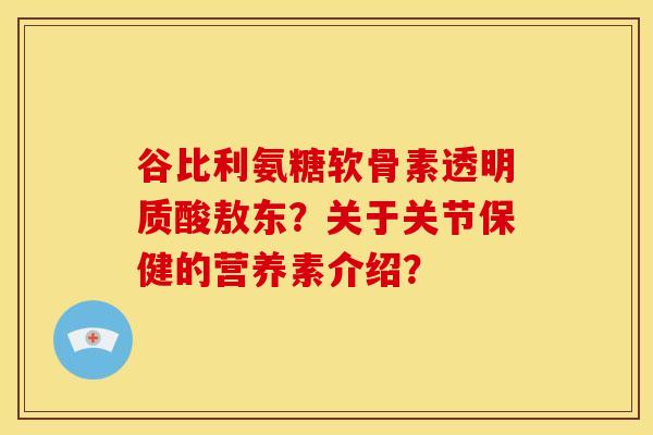 谷比利氨糖软骨素透明质酸敖东?关于关节保健的营养素介绍? 谷比利氨糖软骨素透明质酸敖东?关于关节保健的营养素介绍?