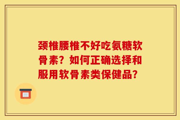颈椎腰椎不好吃氨糖软骨素？如何正确选择和服用软骨素类保健品？