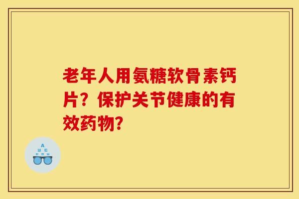 老年人用氨糖软骨素钙片？保护关节健康的有效？