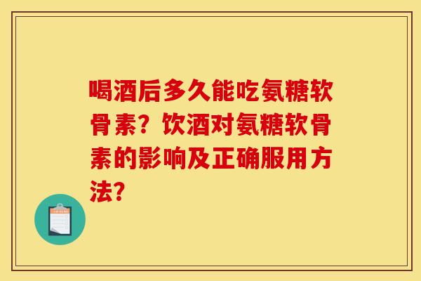 喝酒后多久能吃氨糖软骨素?饮酒对氨糖软骨素的影响及正确服用方法? 喝酒后多久能吃氨糖软骨素?饮酒对氨糖软骨素的影响及正确服用方法?