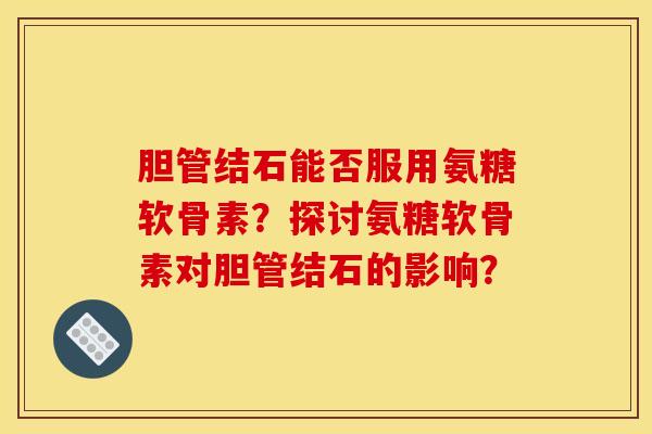 胆管结石能否服用氨糖软骨素?探讨氨糖软骨素对胆管结石的影响? 胆管结石能否服用氨糖软骨素?探讨氨糖软骨素对胆管结石的影响?