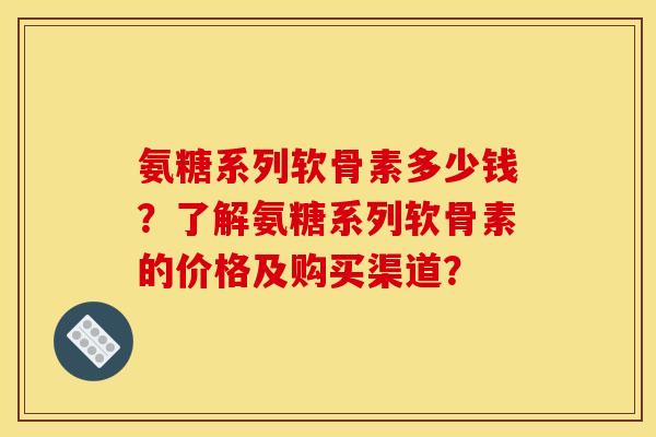 氨糖系列软骨素多少钱?了解氨糖系列软骨素的价格及购买渠道? 氨糖系列软骨素多少钱?了解氨糖系列软骨素的价格及购买渠道?