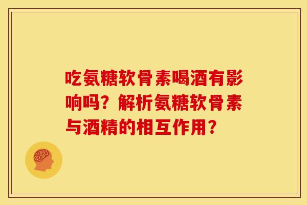 吃氨糖软骨素喝酒有影响吗？解析氨糖软骨素与酒精的相互作用？