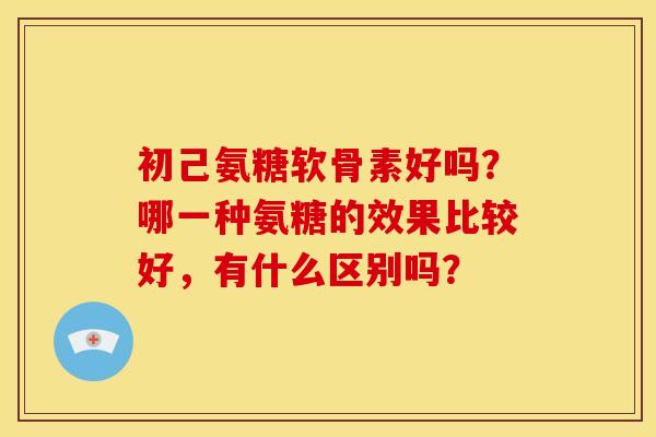 初己氨糖软骨素好吗?哪一种氨糖的效果比较好,有什么区别吗? 初己氨糖软骨素好吗?哪一种氨糖的效果比较好,有什么区别吗?