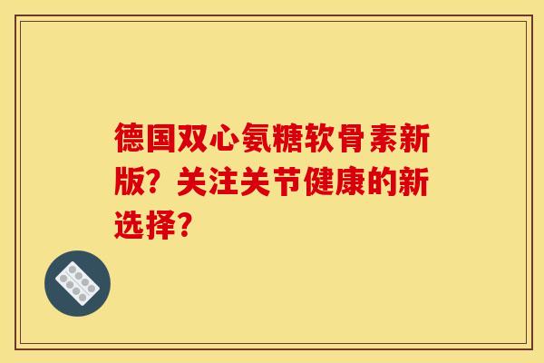德国双心氨糖软骨素新版?关注关节健康的新选择? 德国双心氨糖软骨素新版?关注关节健康的新选择?