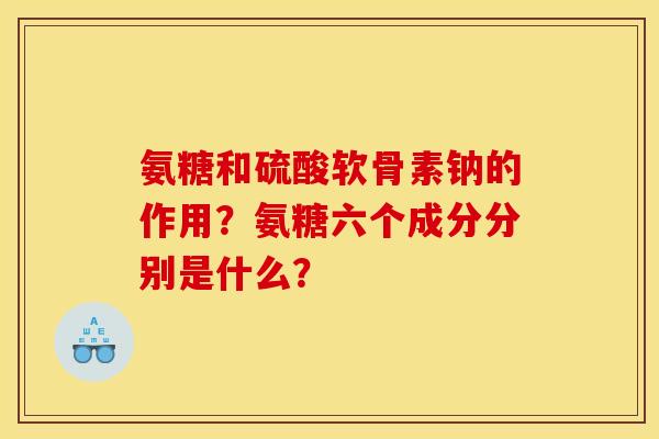 氨糖和硫酸软骨素钠的作用?氨糖六个成分分别是什么? 氨糖和硫酸软骨素钠的作用?氨糖六个成分分别是什么?