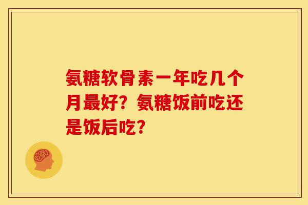 氨糖软骨素一年吃几个月好?氨糖饭前吃还是饭后吃? 氨糖软骨素一年吃几个月好?氨糖饭前吃还是饭后吃?