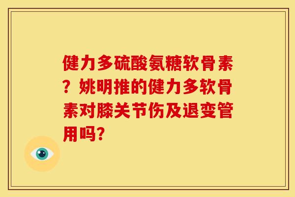 健力多硫酸氨糖软骨素？姚明推的健力多软骨素对膝关节伤及退变管用吗？