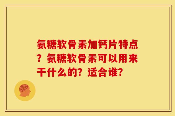 氨糖软骨素加钙片特点?氨糖软骨素可以用来干什么的?适合谁? 氨糖软骨素加钙片特点?氨糖软骨素可以用来干什么的?适合谁?