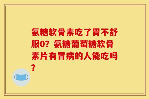 氨糖软骨素吃了胃不舒服0？氨糖葡萄糖软骨素片有胃的人能吃吗？