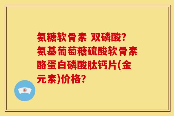 氨糖软骨素 双磷酸？氨基葡萄糖硫酸软骨素酪蛋白磷酸肽钙片(金元素)价格？