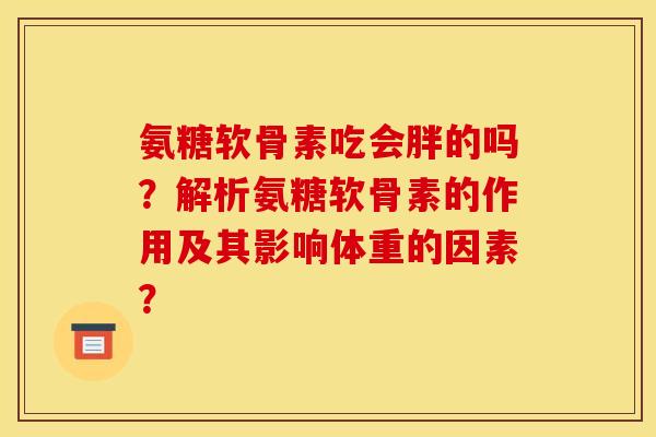 氨糖软骨素吃会胖的吗?解析氨糖软骨素的作用及其影响体重的因素? 氨糖软骨素吃会胖的吗?解析氨糖软骨素的作用及其影响体重的因素?