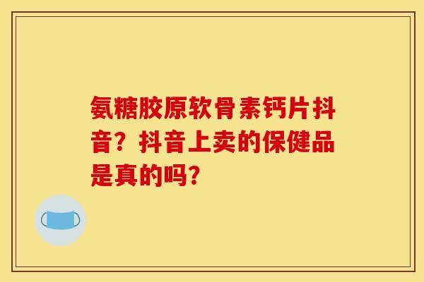 氨糖胶原软骨素钙片抖音?抖音上卖的保健品是真的吗? 氨糖胶原软骨素钙片抖音?抖音上卖的保健品是真的吗?