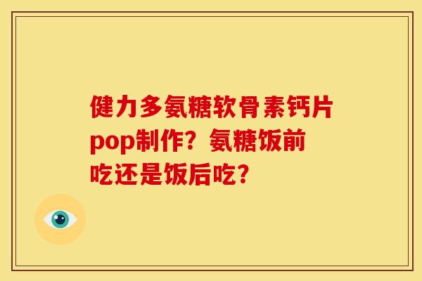健力多氨糖软骨素钙片pop制作?氨糖饭前吃还是饭后吃? 健力多氨糖软骨素钙片pop制作?氨糖饭前吃还是饭后吃?