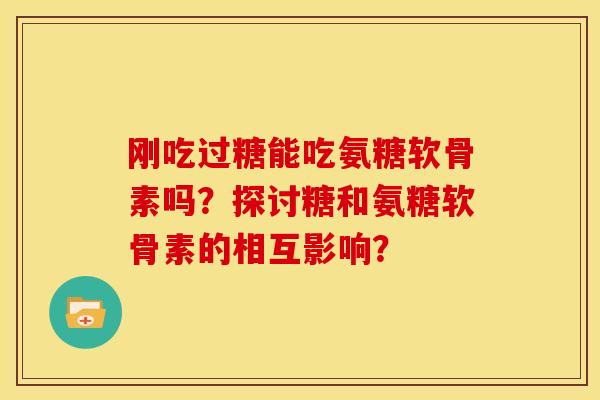 刚吃过糖能吃氨糖软骨素吗？探讨糖和氨糖软骨素的相互影响？