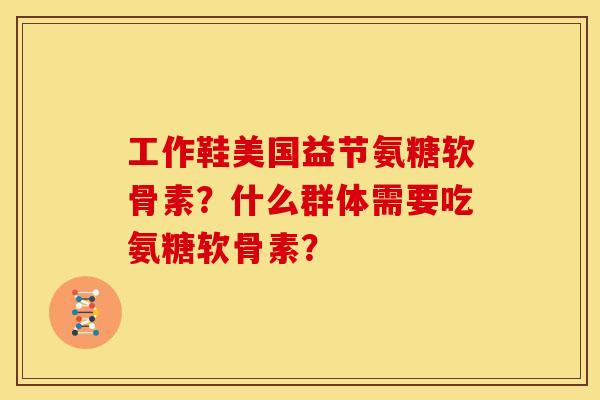 工作鞋美国益节氨糖软骨素?什么群体需要吃氨糖软骨素? 工作鞋美国益节氨糖软骨素?什么群体需要吃氨糖软骨素?