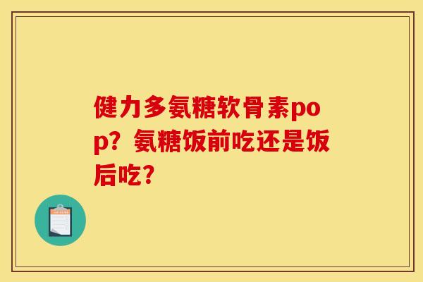 健力多氨糖软骨素pop?氨糖饭前吃还是饭后吃? 健力多氨糖软骨素pop?氨糖饭前吃还是饭后吃?