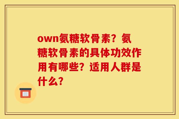 own氨糖软骨素?氨糖软骨素的具体功效作用有哪些?适用人群是什么? own氨糖软骨素?氨糖软骨素的具体功效作用有哪些?适用人群是什么?